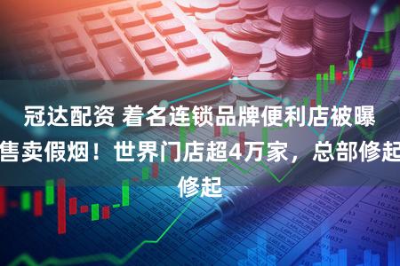 冠达配资 着名连锁品牌便利店被曝售卖假烟！世界门店超4万家，总部修起