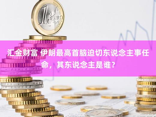 汇金财富 伊朗最高首脑迫切东说念主事任命，其东说念主是谁？