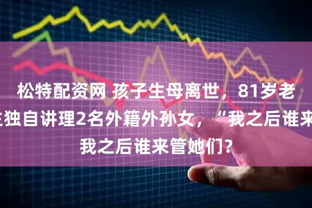 松特配资网 孩子生母离世，81岁老东说念主独自讲理2名外籍外孙女，“我之后谁来管她们？