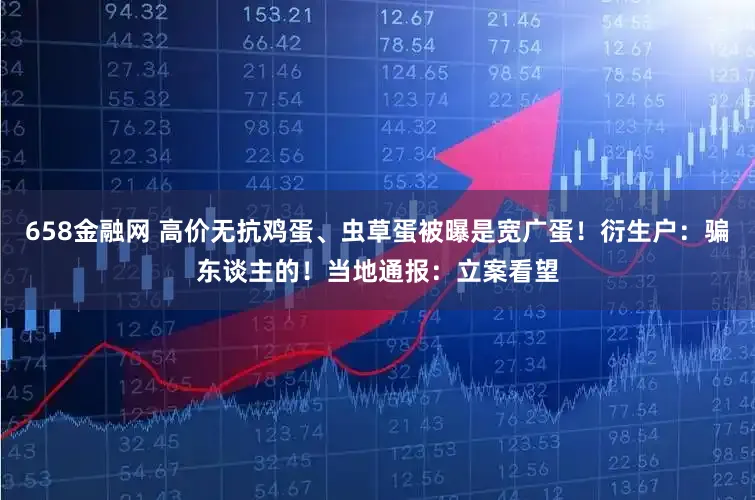 658金融网 高价无抗鸡蛋、虫草蛋被曝是宽广蛋！衍生户：骗东谈主的！当地通报：立案看望
