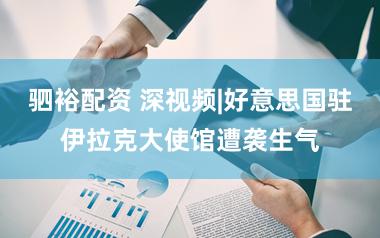 驷裕配资 深视频|好意思国驻伊拉克大使馆遭袭生气