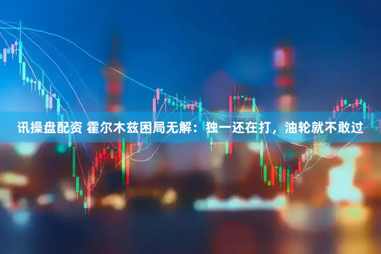 讯操盘配资 霍尔木兹困局无解：独一还在打，油轮就不敢过