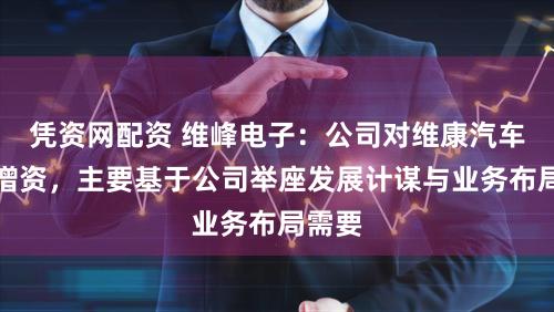 凭资网配资 维峰电子：公司对维康汽车进行增资，主要基于公司举座发展计谋与业务布局需要