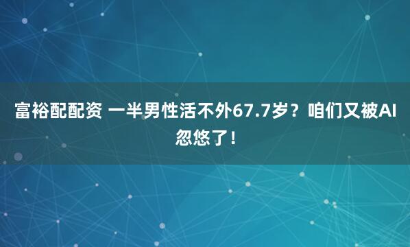 富裕配配资 一半男性活不外67.7岁？咱们又被AI忽悠了！