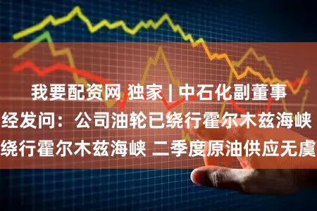 我要配资网 独家 | 中石化副董事长赵东回答新浪财经发问：公司油轮已绕行霍尔木兹海峡 二季度原油供应无虞