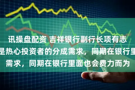 讯操盘配资 吉祥银行副行长项有志说念分成：领先是热心投资者的分成需求，同期在银行里面也会费力而为