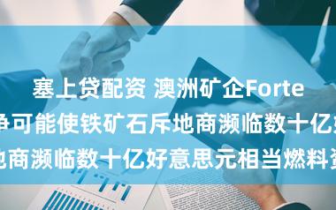 塞上贷配资 澳洲矿企Fortescue：中东斗争可能使铁矿石斥地商濒临数十亿好意思元相当燃料资本