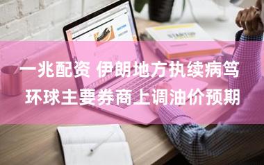 一兆配资 伊朗地方执续病笃 环球主要券商上调油价预期