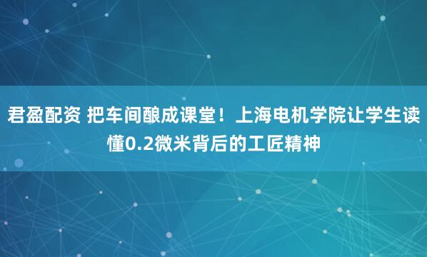君盈配资 把车间酿成课堂！上海电机学院让学生读懂0.2微米背后的工匠精神