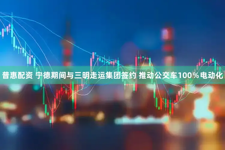 普惠配资 宁德期间与三明走运集团签约 推动公交车100％电动化