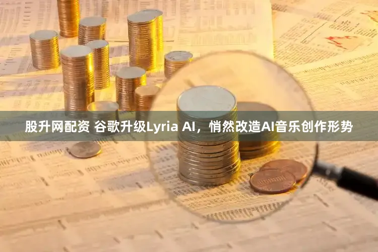 股升网配资 谷歌升级Lyria AI，悄然改造AI音乐创作形势
