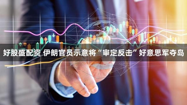 好股盛配资 伊朗官员示意将“审定反击”好意思军夺岛