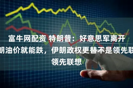 富牛网配资 特朗普：好意思军离开伊朗油价就能跌，伊朗政权更替不是领先联想