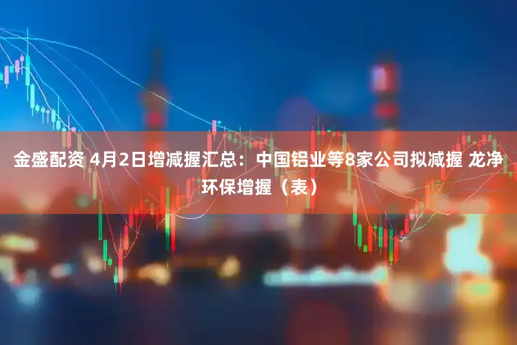 金盛配资 4月2日增减握汇总：中国铝业等8家公司拟减握 龙净环保增握（表）