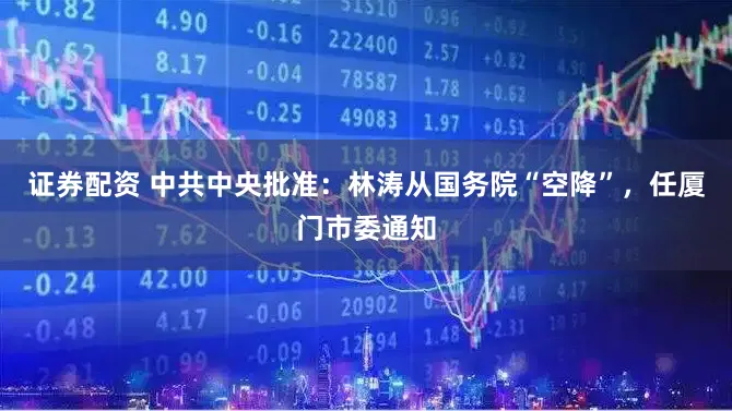 证券配资 中共中央批准：林涛从国务院“空降”，任厦门市委通知