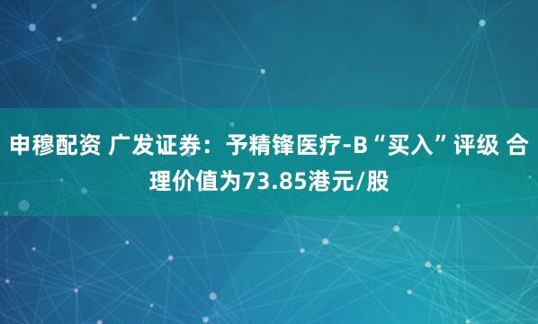 申穆配资 广发证券：予精锋医疗-B“买入”评级 合理价值为73.85港元/股
