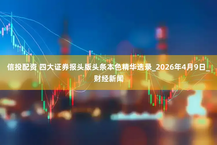 信投配资 四大证券报头版头条本色精华选录_2026年4月9日_财经新闻