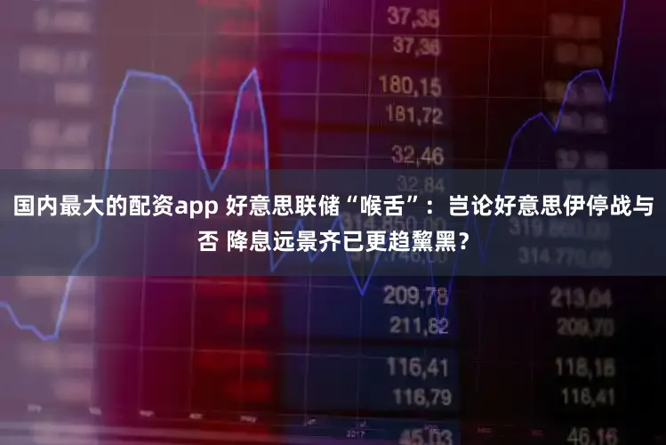 国内最大的配资app 好意思联储“喉舌”:岂论好意思伊停战与否 降息远景齐已更趋黧黑?