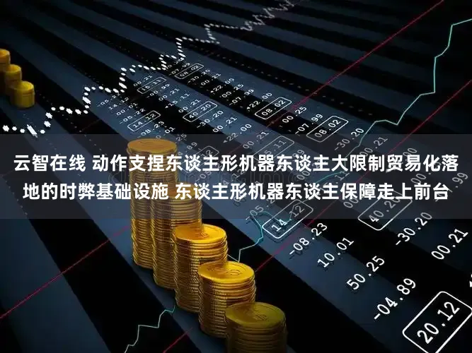 云智在线 动作支捏东谈主形机器东谈主大限制贸易化落地的时弊基础设施 东谈主形机器东谈主保障走上前台