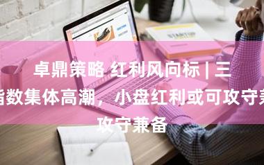 卓鼎策略 红利风向标 | 三大指数集体高潮，小盘红利或可攻守兼备