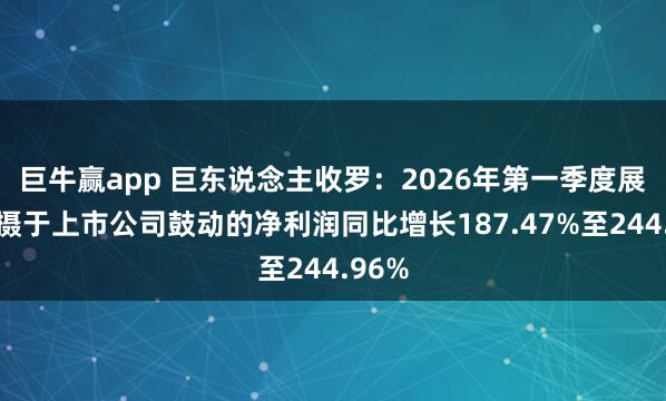 巨牛赢app 巨东说念主收罗:2026年第一季度展望包摄于上市公司鼓动的净利润同比增长187.47%至244.96%