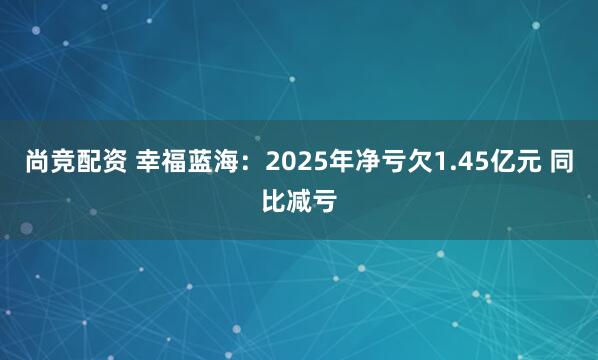 尚竞配资 幸福蓝海：2025年净亏欠1.45亿元 同比减亏