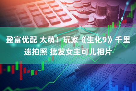 盈富优配 太萌!玩家《生化9》千里迷拍照 批发女主可儿相片