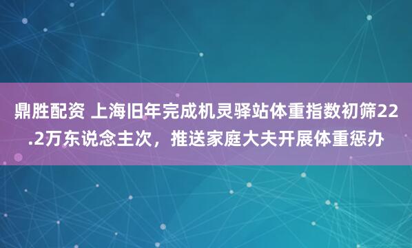 鼎胜配资 上海旧年完成机灵驿站体重指数初筛22.2万东说念主次，推送家庭大夫开展体重惩办