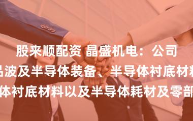 股来顺配资 晶盛机电:公司主商业务居品波及半导体装备、半导体衬底材料以及半导体耗材及零部件范围