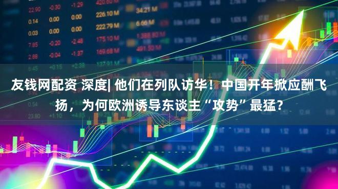 友钱网配资 深度| 他们在列队访华!中国开年掀应酬飞扬,为何欧洲诱导东谈主“攻势”最猛?