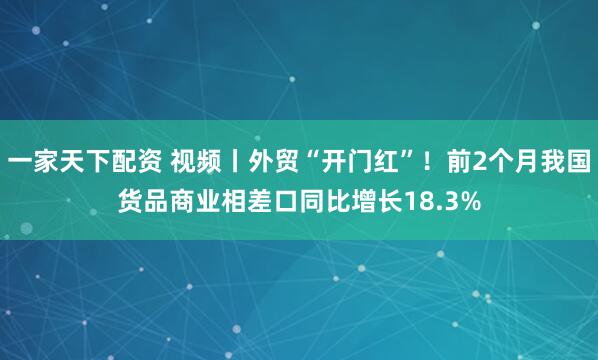 一家天下配资 视频丨外贸“开门红”!前2个月我国货品商业相差口同比增长18.3%