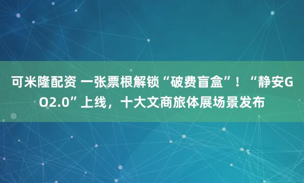 可米隆配资 一张票根解锁“破费盲盒”!“静安GO2.0”上线,十大文商旅体展场景发布