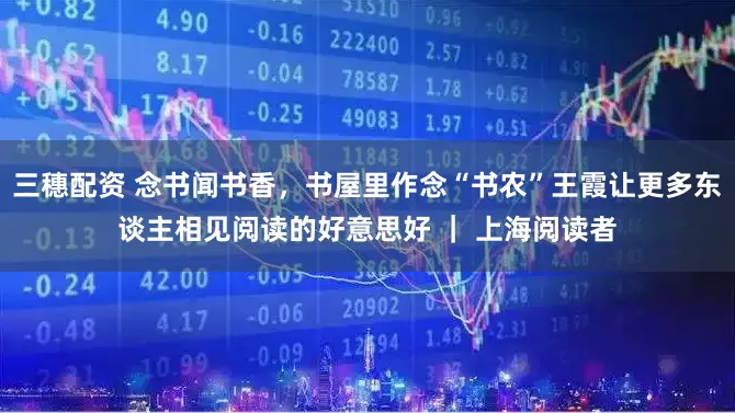 三穗配资 念书闻书香，书屋里作念“书农”王霞让更多东谈主相见阅读的好意思好 ｜ 上海阅读者