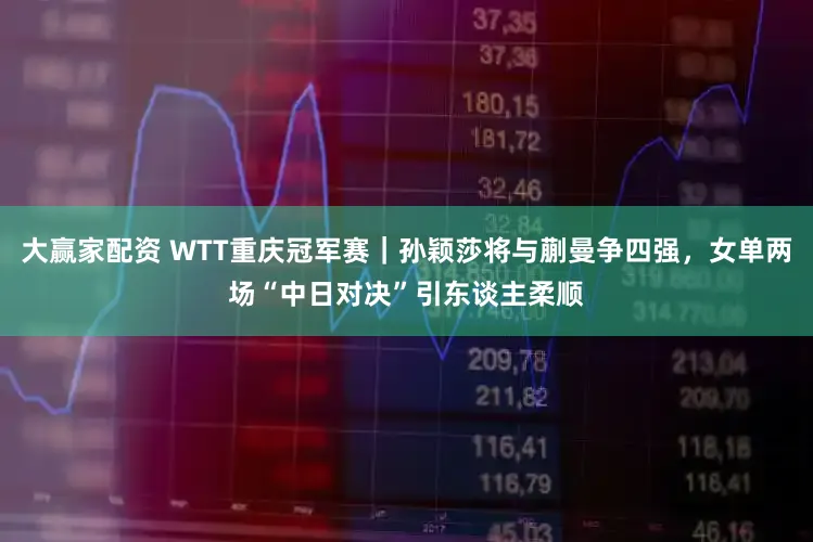 大赢家配资 WTT重庆冠军赛｜孙颖莎将与蒯曼争四强，女单两场“中日对决”引东谈主柔顺