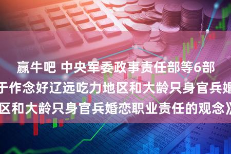 赢牛吧 中央军委政事责任部等6部门集会印发《对于作念好辽远吃力地区和大龄只身官兵婚恋职业责任的观念》