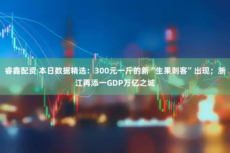 睿鑫配资 本日数据精选:300元一斤的新“生果刺客”出现;浙江再添一GDP万亿之城