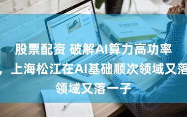 股票配资 破解AI算力高功率瓶颈，上海松江在AI基础顺次领域又落一子