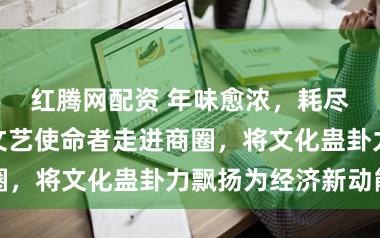 红腾网配资 年味愈浓，耗尽越旺！上海文艺使命者走进商圈，将文化蛊卦力飘扬为经济新动能