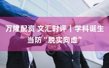 万隆配资 文汇时评|学科诞生当防“脱实向虚”