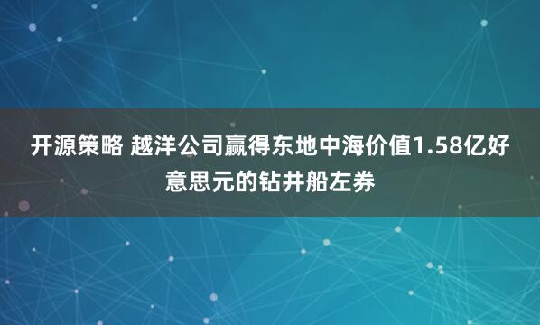 开源策略 越洋公司赢得东地中海价值1.58亿好意思元的钻井船左券