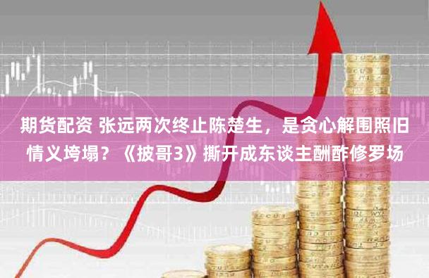 期货配资 张远两次终止陈楚生,是贪心解围照旧情义垮塌?《披哥3》撕开成东谈主酬酢修罗场