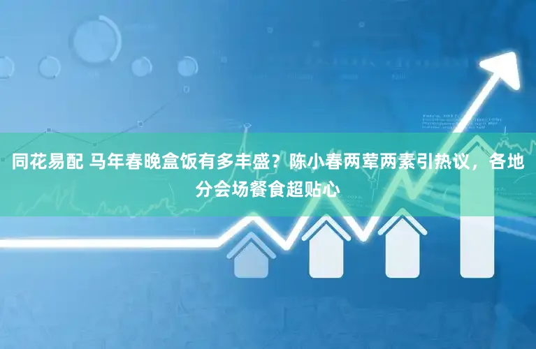 同花易配 马年春晚盒饭有多丰盛?陈小春两荤两素引热议,各地分会场餐食超贴心