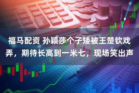 福马配资 孙颖莎个子矮被王楚钦戏弄，期待长高到一米七，现场笑出声