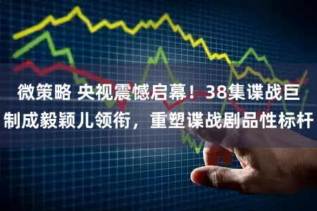 微策略 央视震憾启幕！38集谍战巨制成毅颖儿领衔，重塑谍战剧品性标杆