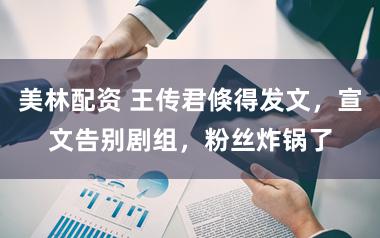 美林配资 王传君倏得发文，宣文告别剧组，粉丝炸锅了