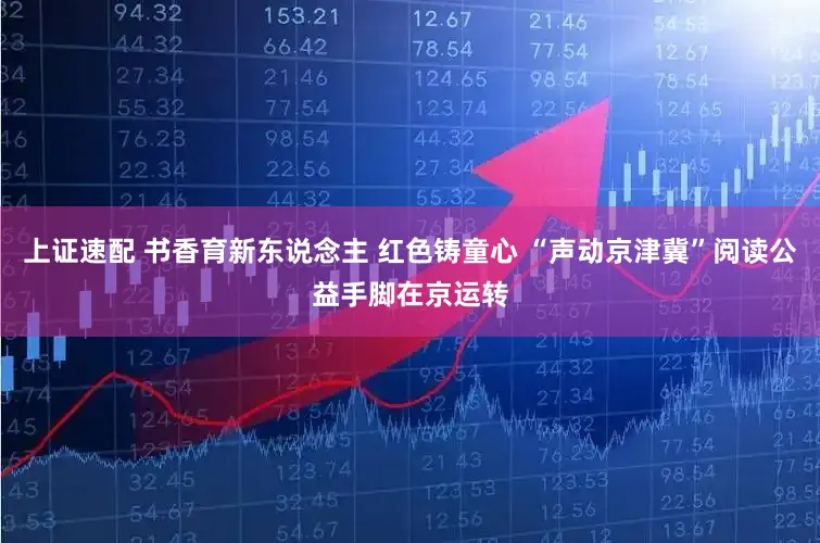 上证速配 书香育新东说念主 红色铸童心 “声动京津冀”阅读公益手脚在京运转
