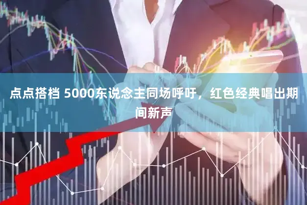 点点搭档 5000东说念主同场呼吁，红色经典唱出期间新声