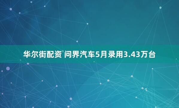 华尔街配资 问界汽车5月录用3.43万台