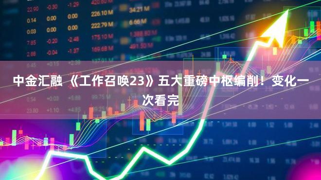中金汇融 《工作召唤23》五大重磅中枢编削！变化一次看完