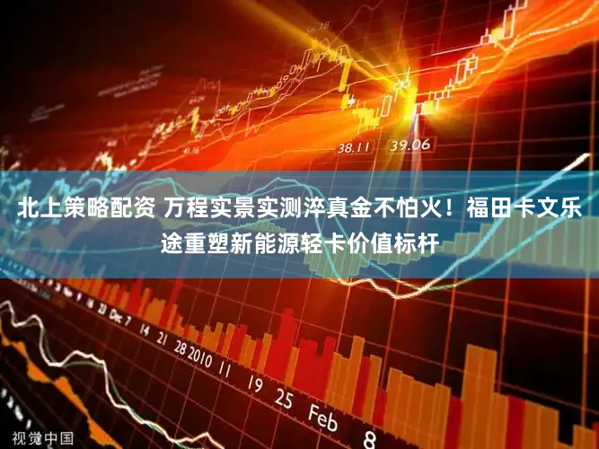 北上策略配资 万程实景实测淬真金不怕火！福田卡文乐途重塑新能源轻卡价值标杆